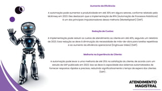 Aumento da Eficiência:
A automação pode aumentar a produtividade em até 30% em alguns setores, conforme relatado pela
McKinsey em 2023. Eles destacam que a implementação de RPA (Automação de Processos Robóticos)
é um dos principais impulsionadores dessa melhoria (MarketSplash) (SAP).
Redução de Custos:
A implementação pode reduzir os custos de atendimento ao cliente em até 40%, segundo um relatório
de 2023. Essa redução se deve à diminuição da necessidade de mão-de-obra para tarefas repetitivas
e ao aumento da eficiência operacional (Enghouse Video) (SAP).
Melhoria na Experiência do Cliente:
A automação pode levar a uma melhoria de até 25% na satisfação do cliente, de acordo com um
estudo da SAP publicado em 2023. Isso se deve à capacidade dos sistemas automatizados de
fornecer respostas rápidas e precisas, reduzindo significativamente o tempo de espera dos clientes
(SAP) .
 