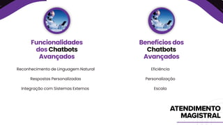 Reconhecimento de Linguagem Natural
Respostas Personalizadas
Integração com Sistemas Externos
Funcionalidades
dos Chatbots
Avançados
Benefícios dos
Chatbots
Avançados
Eficiência
Personalização
Escala
 
