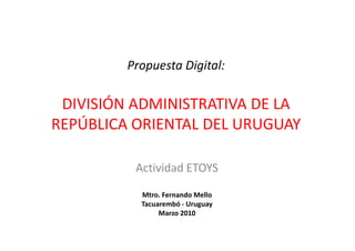 Propuesta Digital:

 DIVISIÓN ADMINISTRATIVA DE LA
REPÚBLICA ORIENTAL DEL URUGUAY

          Actividad ETOYS

           Mtro. Fernando Mello
           Tacuarembó - Uruguay
                Marzo 2010
 