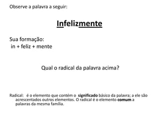 Observe a palavra a seguir: Infelizmente  Sua formação:  in + feliz + mente  			Qual o radical da palavra acima? Radical:   é o elemento que contém o  significado básico da palavra; a ele são acrescentados outros elementos. O radical é o elemento comum a palavras da mesma família. 