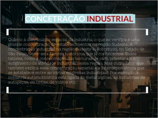 CONCETRAÇÃO INDUSTRIAL
Quanto à distribuição espacial da indústria, o que se verifica é uma
grande concentração de estabelecimentos na região Sudeste. A
concentração industrial na região Sudeste e, sobretudo, no Estado de
São Paulo, deve-se a fatores históricos que já conhecemos. Esses
fatores, como a concentração das lavouras de café, orientaram o
surgimento da atividade industrial nessa região. Mas outro fator que
também explica essa concentração espacial é a interdependência que
se estabelece entre as várias empresas industriais. Por exemplo, a
indústria automobilística está ligada às metalúrgicas, às indústrias de
autopeças, de tintas, de vidros etc.
 