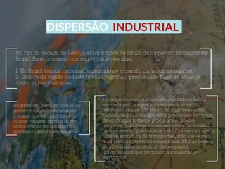 DISPERSÃO INDUSTRIAL
No fim da década de 1980, já eram nítidos os sinais da dispersão industrial no
Brasil. Esse processo ocorreu em duas escalas:
1 No Brasil (escala nacional), buscando se expandir para outras regiões;
2 Dentro da região Sudeste (escala regional), procurando fugir de áreas já
muito industrializadas.
No primeiro caso, os planos do
governo federal procuraram
instalar polos industriais em
outras regiões, como a Norte
(Zona Franca de Manaus) e o
Nordeste (Recôncavo Baiano).
No segundo caso, a dispersão das indústrias foi
marcada pelo congestionamento da área
metropolitana de São Paulo. As empresas estão
fugindo da poluição, dos altos preços dos terrenos,
de sindicatos fortes, e procurando cidades
menores, que oferecem, entre muitas facilidades,
uma excelente qualidade de vida. Outras vantagens
são boa estrutura de transportes, mão-de-obra
mais barata e mercado consumidor. Muitas dessas
cidades possuem centros de pesquisa e
universidades que permitem a instalação de
tecnopólos.
 