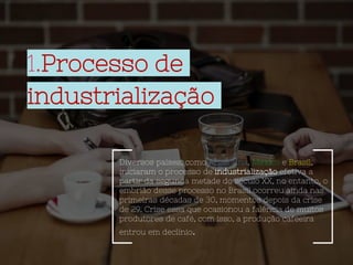 1.Processo de
industrialização
Diversos países, como Argentina, México e Brasil,
iniciaram o processo de industrialização efetiva a
partir da segunda metade do século XX, no entanto, o
embrião desse processo no Brasil ocorreu ainda nas
primeiras décadas de 30, momentos depois da crise
de 29. Crise essa que ocasionou a falência de muitos
produtores de café, com isso, a produção cafeeira
entrou em declínio.
 