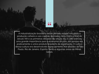 “A industrialização brasileira nesse período estava vinculada à
produção cafeeira e aos capitais derivados dela. Entre o final do
século XIX e as primeiras décadas do século XX, o café exerceu
uma grande importância para a economia do país, até porque era
praticamente o único produto brasileiro de exportação. O cultivo
dessa cultura era desenvolvido especialmente nos estados de São
Paulo, Rio de Janeiro, Espírito Santo e algumas áreas de Minas
Gerais.
“
 