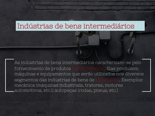 Indústrias de bens intermediários
As indústrias de bens intermediários caracterizam-se pelo
fornecimento de produtos beneficiados. Elas produzem
máquinas e equipamentos que serão utilizados nos diversos
segmentos das indústrias de bens de consumo. Exemplos:
mecânica (máquinas industriais, tratores, motores
automotivos, etc.); autopeças (rodas, pneus, etc.)
 