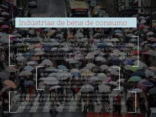 Indústrias de bens de consumo
As indústrias de bens de consumo têm sua produção
direcionada diretamente para o mercado consumidor, ou seja,
para a população em geral. Também ocorre a divisão desse
tipo de indústria conforme sua atuação no mercado, elas são
ramificadas em indústrias de bens duráveis e de bens não
duráveis.
Indústrias de bens duráveis – são as que
fabricam mercadorias não perecíveis. São
exemplos desse tipo de indústria:
automobilística, móveis comerciais, material
elétrico, eletroeletrônicos, etc.
Indústrias de bens não duráveis – produzem mercadorias de
primeira necessidade e de consumo generalizado, ou seja,
produtos perecíveis. Exemplos: indústria alimentícia, têxtil, de
vestuário, remédios, cosméticos, etc.
 
