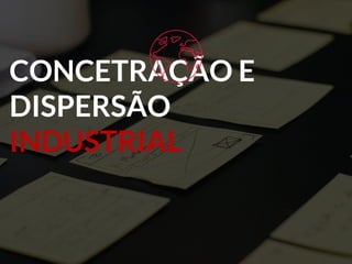 CONCETRAÇÃO E
DISPERSÃO
INDUSTRIAL
 