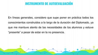 INSTRUMENTO DE AUTOEVALUACIÓN
En líneas generales, considero que supe poner en práctica todos los
conocimientos construidos a lo largo de la duración del Diplomado, ya
que me mantuve atento de las necesidades de los alumnos y estuve
“presente” a pesar de estar en la no presencia.
 