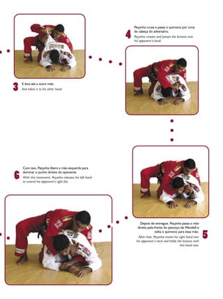 Peçanha cruza e passa o quimono por cima

                                                         4
                                                             da cabeça do adversário.
                                                             Peçanha crosses and passes the kimono over
                                                             his opponent’s head.




3
    E leva até a outra mão.
    And takes it to his other hand.




    Com isso, Peçanha libera a mão esquerda para

6
    dominar o punho direito do oponente.
    With this movement, Peçanha releases his left hand
    to control his opponent’s right fist.




                                                                 Depois de entregue, Peçanha passa a mão
                                                               direita pela frente do pescoço de Wendell e

                                                                                                                5
                                                                            volta o quimono para essa mão.
                                                                After that, Peçanha moves his right hand over
                                                              his opponent’s neck and holds the kimono with
                                                                                               this hand now.
 