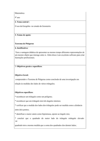 Matemática

9º ano

2. Tema central :

O uso da Geogebra no estudo da Geometria



3. Temas de apoio:



Teorema de Pitágoras

4. Justificativa:

 Tem a vantagem didática de apresentar ao mesmo tempo diferentes representações de
um mesmo objeto que interage entre si. Além disso é um excelente software para criar
ilustrações profissionais.



5. Objetivos gerais e específicos:



Objetivo Geral:

compreender o Teorema de Pitágoras como conclusão de uma investigação em

relação às medidas dos lados de vários triângulos.



Objetivos específicos:

* reconhecer um triângulo como um polígono;

* reconhecer que um triângulo tem três ângulos internos;

* verificar que a medida dos lados dos triângulos pode ser medida como a distância

entre dois pontos;

* identificar o maior cateto como hipotenusa, oposto ao ângulo reto;

* concluir que o quadrado do maior lado do triângulo retângulo elevado
 ao

quadrado tem a mesma medida que a soma dos quadrados dos demais lados;
 