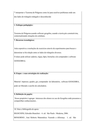 * interpretar o Teorema de Pitágoras como lei para resolver problemas onde um

dos lados do triângulo retângulo é desconhecido



6. Enfoque pedagógico :



Teorema de Pitágoras,usando software geogebra, usando a teoria pós construtivista,
contextualizando situações do cotidiano.

7. Recursos tecnológicos:



Aula expositiva e resoluções de exercícios através de experimentos para buscar e

determinar se há relação entre os lados de triângulos diversos.

O aluno pode utilizar caderno, régua, lápis, borracha e do computador ( software

GEOGEBRA).




8. Etapas e suas estratégias de realização:



Material impresso, quadro, giz, computador do laboratório, software GEOGEBRA,

pode ser liberado o auxílio de calculadora.



9. Definição de papéis:

 Nosso propósito é agregar interesses dos alunos no uso do Geogebra onde possamos a
compartilhar conhecimentos .



10. Sites e bibliografia de apoio:

BIANCHINI, Edwaldo Bianchini – 6. ed. São Paulo : Moderna, 2006.

BONJORNO , José Roberto. Matemática: Fazendo a diferença.           1. ed. São
 