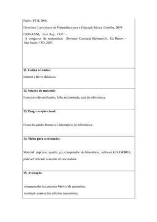 Paulo : FTD, 2006.

Diretrizes Curriculares de Matemática para a Educação básica. Curitiba, 2009.

GIOVANNI, José Ruy, 1937 –
 A conquista da matemática/ Giovanni Castrucci Giovanni Jr.. Ed. Renov. -
São Paulo: FTD, 2007.




11. Coleta de dados:

Internet e livros didáticos.



12. Seleção do material:

Exercícios diversificados, folha milimetrada, sala de informática.



13. Programação visual:



O uso do quadro branco e o laboratório de informática.



14. Meios para a execução:



Material impresso, quadro, giz, computador do laboratório, software GEOGEBRA,

pode ser liberado o auxílio de calculadora.



15. Avaliação:



compreensão de conceitos básicos da geometria;

resolução correta dos cálculos necessários;
 