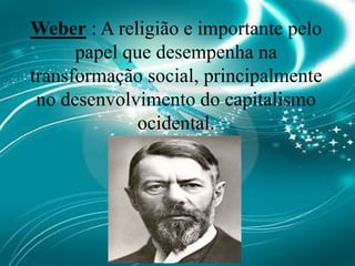 Weber : A religião e importante pelo papel que desempenha na transformação social, principalmente no desenvolvimento do capitalismo ocidental.