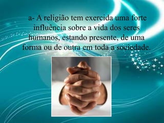 a- A religião tem exercida uma forte influência sobre a vida dos seres humanos, estando presente, de uma forma ou de outra em toda a sociedade.