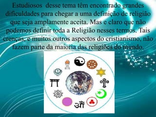 Estudiosos  desse tema têm encontrado grandes dificuldades para chegar a uma definição de religião que seja amplamente aceita. Mas e claro que não podemos definir toda a Religião nesses termos. Tais crenças, e muitos outros aspectos do cristianismo, não fazem parte da maioria das religiões do mundo.