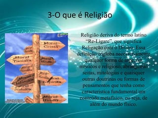 3-O que é ReligiãoReligião deriva do termo latino “Re-Ligare”, que significa Religação com o Divino. Essa definição engloba necessariamente qualquer forma de aspectos místicos e religioso, abrangendo seitas, mitologias e quaisquer outras doutrinas ou formas de pensamentos que tenha como caracteristica fundamental um conteúdo metafísico, ou seja, de além do mundo físico. 