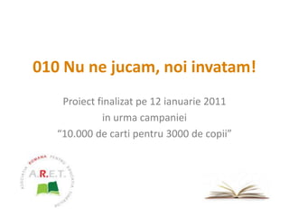 010 Nu ne jucam, noi invatam! Proiect finalizat pe 12ianuarie 2011 in urma campaniei “10.000 de carti pentru 3000 de copii” 