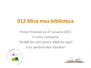 012 Mica mea biblioteca Proiect finalizat pe 27 ianuarie 2011 in urma campaniei “10.000 de carti pentru 3000 de copii” si cu sprijinul altor donatori 