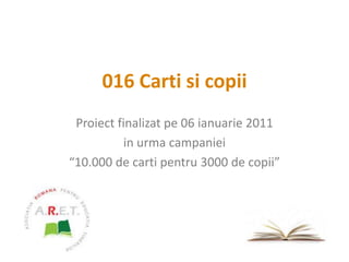 016 Carti si copii Proiect finalizat pe 06ianuarie 2011 in urma campaniei “10.000 de carti pentru 3000 de copii” 