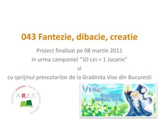 043 Fantezie, dibacie, creatie Proiect finalizat pe 08 martie 2011 in urma campaniei “10 Lei = 1 Jucarie” si  cu sprijinul prescolarilor de la Gradinita Vise din Bucuresti 
