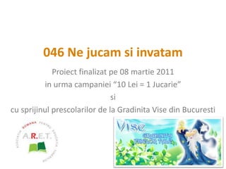 046 Ne jucam si invatam Proiect finalizat pe 08 martie 2011 in urma campaniei “10 Lei = 1 Jucarie” si  cu sprijinul prescolarilor de la Gradinita Vise din Bucuresti 