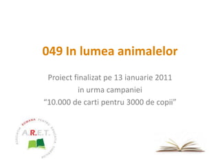049 In lumea animalelor Proiect finalizat pe 13 ianuarie 2011 in urma campaniei “10.000 de carti pentru 3000 de copii” 