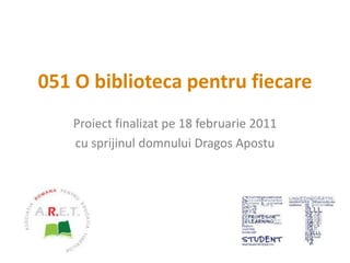 051 O biblioteca pentru fiecare Proiect finalizat pe18 februarie 2011 cu sprijinul domnului Dragos Apostu  