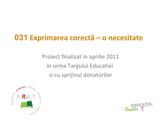 031  Exprimarea corectă – o necesitate   Proiect finalizat in aprilie 2011 in urma Targului Educatiei  si cu sprijinul donatorilor 