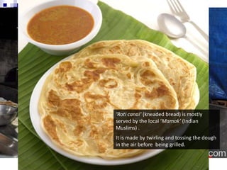 ‘Roti canai‘ (kneaded bread) is mostly served by the local ‘Mamak’ (Indian Muslims) .It is made by twirling and tossing the dough in the air before  being grilled.