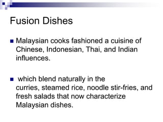Fusion DishesMalaysian cooks fashioned a cuisine of Chinese, Indonesian, Thai, and Indian influences. which blend naturally in the curries, steamed rice, noodle stir-fries, and fresh salads that now characterize Malaysian dishes. 