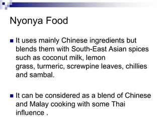 Nyonya FoodIt uses mainly Chinese ingredients but blends them with South-East Asian spices such as coconut milk, lemon grass, turmeric, screwpine leaves, chillies and sambal. It can be considered as a blend of Chinese and Malay cooking with some Thai influence . 