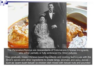 The Peranakan/Nyonya are descendants of Colonial-era Chinese immigrants, who either partially or fully embraced the Strait cultures. They graduallymixes Chinese-based ingredients and cooking techniques with the Strait’s spices and other ingredients to create tangy, aromatic and spicy dishes – such as ‘ayambuahkeluak’ (a chicken dish mixed with keluak nuts and pounded spices)