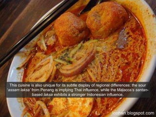 This cuisine is also unique for its subtle display of regional differences: the sour ‘assamlaksa’ from Penang is implying Thai influence, while the Malacca’s santan-based laksa exhibits a stronger Indonesian influence.