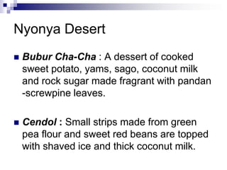 Nyonya DesertBubur Cha-Cha : A dessert of cooked sweet potato, yams, sago, coconut milk and rock sugar made fragrant with pandan -screwpine leaves.Cendol : Small strips made from green pea flour and sweet red beans are topped with shaved ice and thick coconut milk.