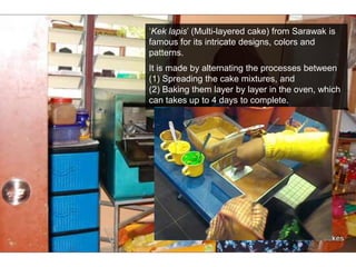 ‘Kek lapis’ (Multi-layered cake) from Sarawak is famous for its intricate designs, colors and patterns.It is made by alternating the processes between (1) Spreading the cake mixtures, and (2) Baking them layer by layer in the oven, which can takes up to 4 days to complete.