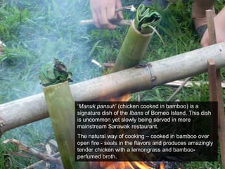 ‘Manukpansuh’ (chicken cooked in bamboo) is a signature dish of the Ibans of Borneo Island. This dish is uncommon yet slowly being served in more mainstream Sarawak restaurant. The natural way of cooking – cooked in bamboo over open fire - seals in the flavors and produces amazingly tender chicken with a lemongrass and bamboo-perfumed broth.