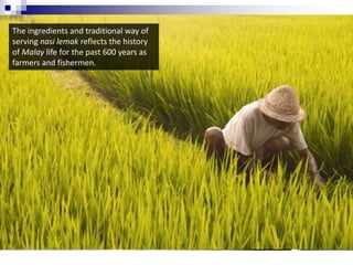 The ingredients and traditional way of serving nasi lemak reflects the history of Malay life for the past 600 years asfarmers and fishermen.  