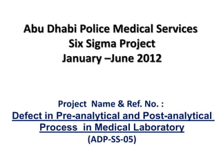 Abu Dhabi Police Medical Services
         Six Sigma Project
        January –June 2012


          Project Name & Ref. No. :
Defect in Pre-analytical and Post-analytical
     Process in Medical Laboratory
                 (ADP-SS-05)
 