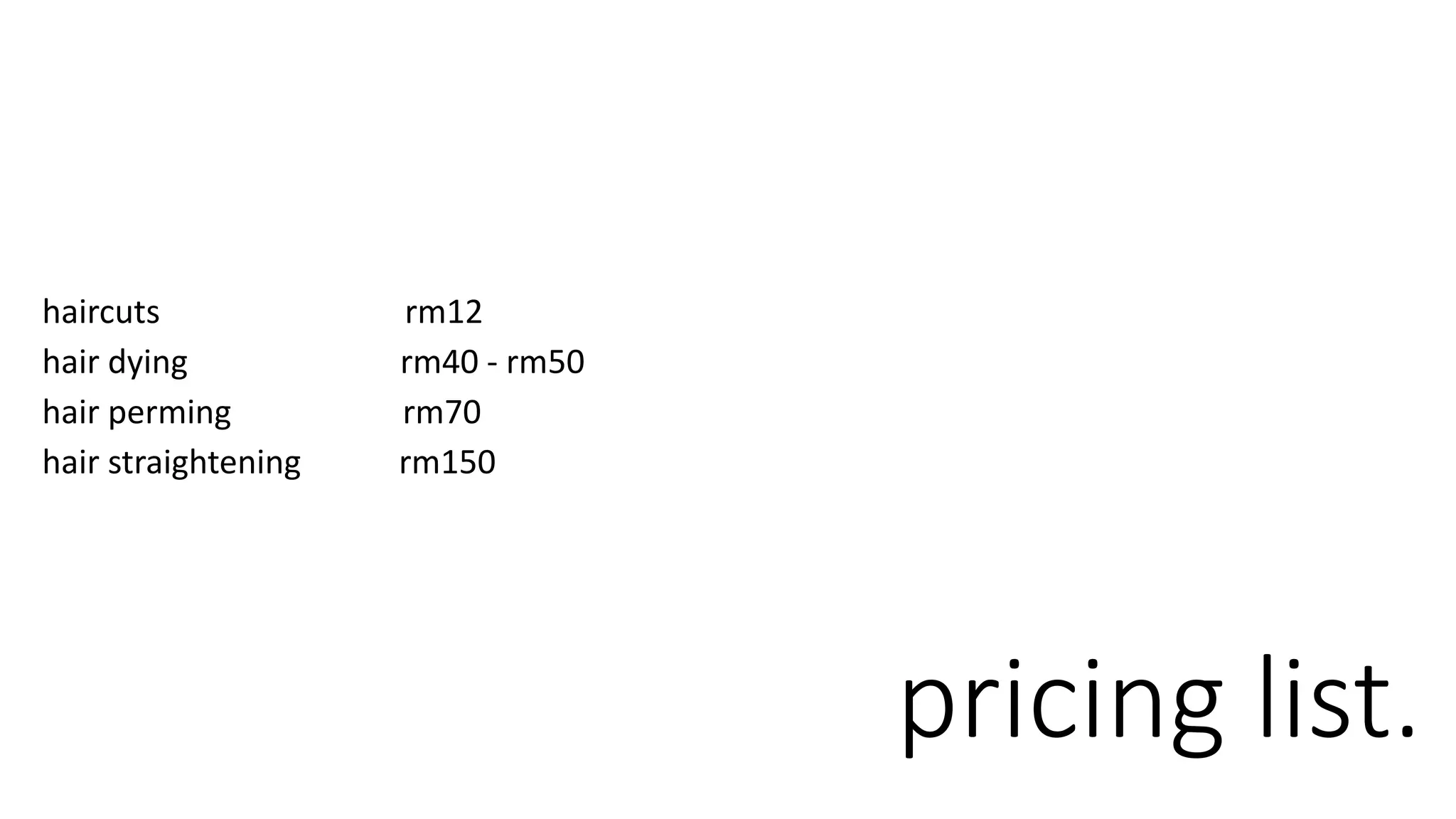 pricing list.
haircuts rm12
hair dying rm40 - rm50
hair perming rm70
hair straightening rm150
 