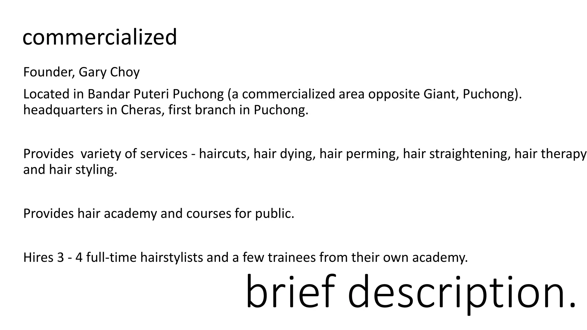 Founder, Gary Choy
Located in Bandar Puteri Puchong (a commercialized area opposite Giant, Puchong).
headquarters in Cheras, first branch in Puchong.
Provides variety of services - haircuts, hair dying, hair perming, hair straightening, hair therapy
and hair styling.
Provides hair academy and courses for public.
Hires 3 - 4 full-time hairstylists and a few trainees from their own academy.
brief description.
commercialized
 