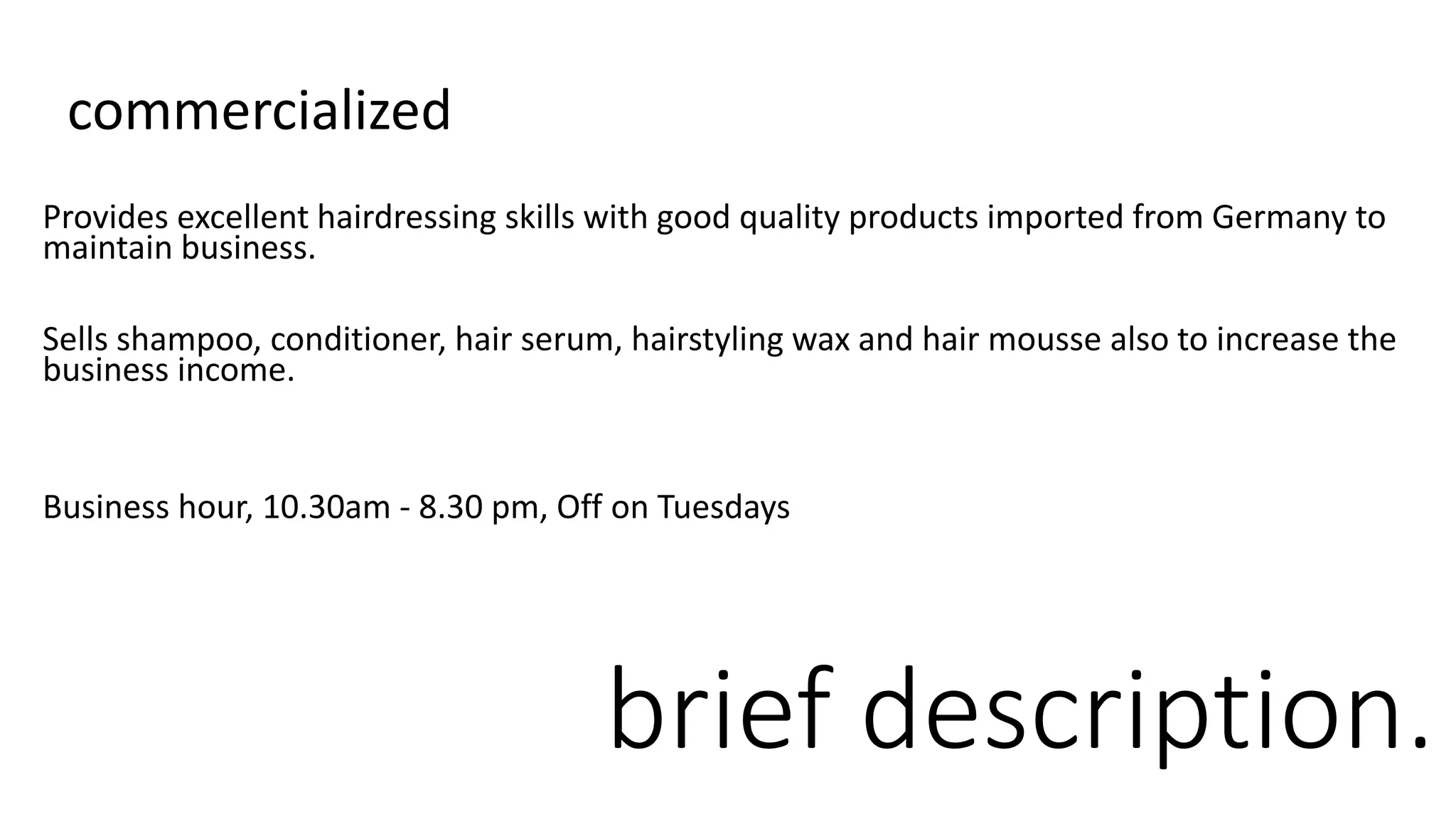 brief description.
commercialized
Provides excellent hairdressing skills with good quality products imported from Germany to
maintain business.
Sells shampoo, conditioner, hair serum, hairstyling wax and hair mousse also to increase the
business income.
Business hour, 10.30am - 8.30 pm, Off on Tuesdays
 