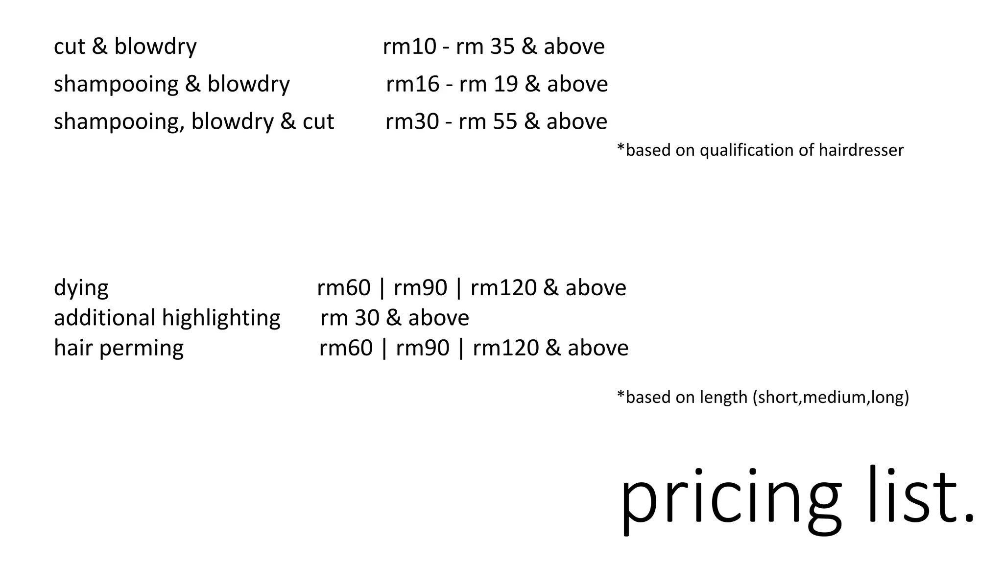 cut & blowdry rm10 - rm 35 & above
shampooing & blowdry rm16 - rm 19 & above
shampooing, blowdry & cut rm30 - rm 55 & above
pricing list.
*based on qualification of hairdresser
dying rm60 | rm90 | rm120 & above
additional highlighting rm 30 & above
hair perming rm60 | rm90 | rm120 & above
*based on length (short,medium,long)
 