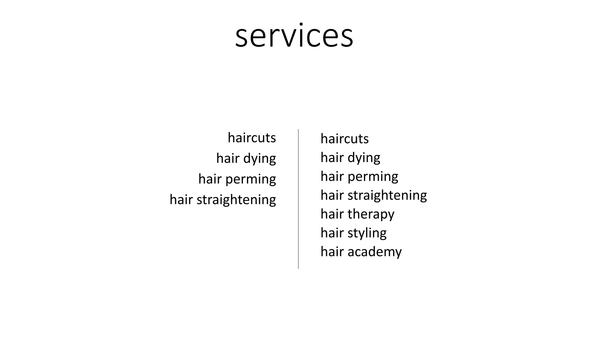 services
haircuts
hair dying
hair perming
hair straightening
hair therapy
hair styling
hair academy
haircuts
hair dying
hair perming
hair straightening
 