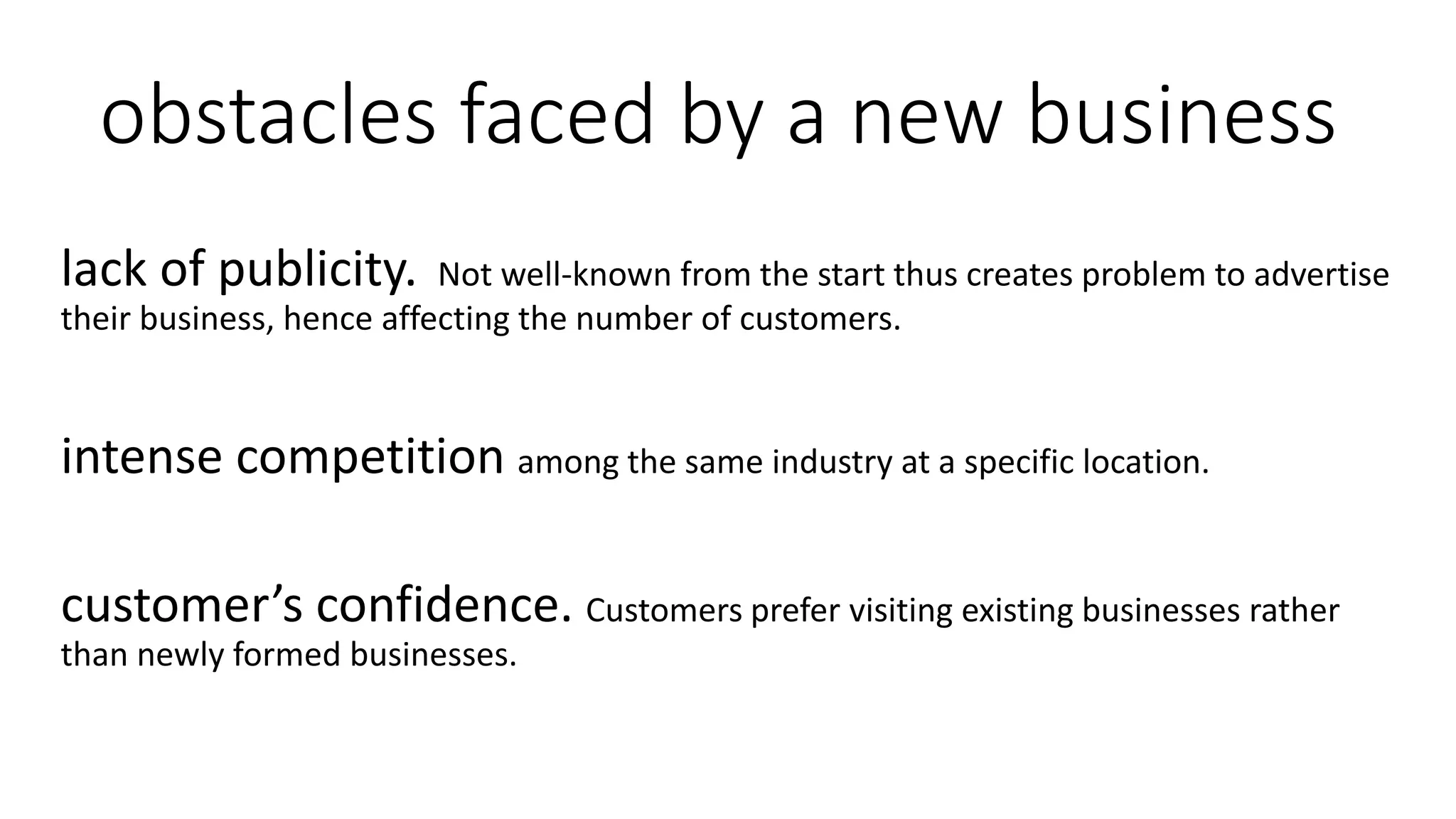 obstacles faced by a new business
lack of publicity. Not well-known from the start thus creates problem to advertise
their business, hence affecting the number of customers.
intense competition among the same industry at a specific location.
customer’s confidence. Customers prefer visiting existing businesses rather
than newly formed businesses.
 
