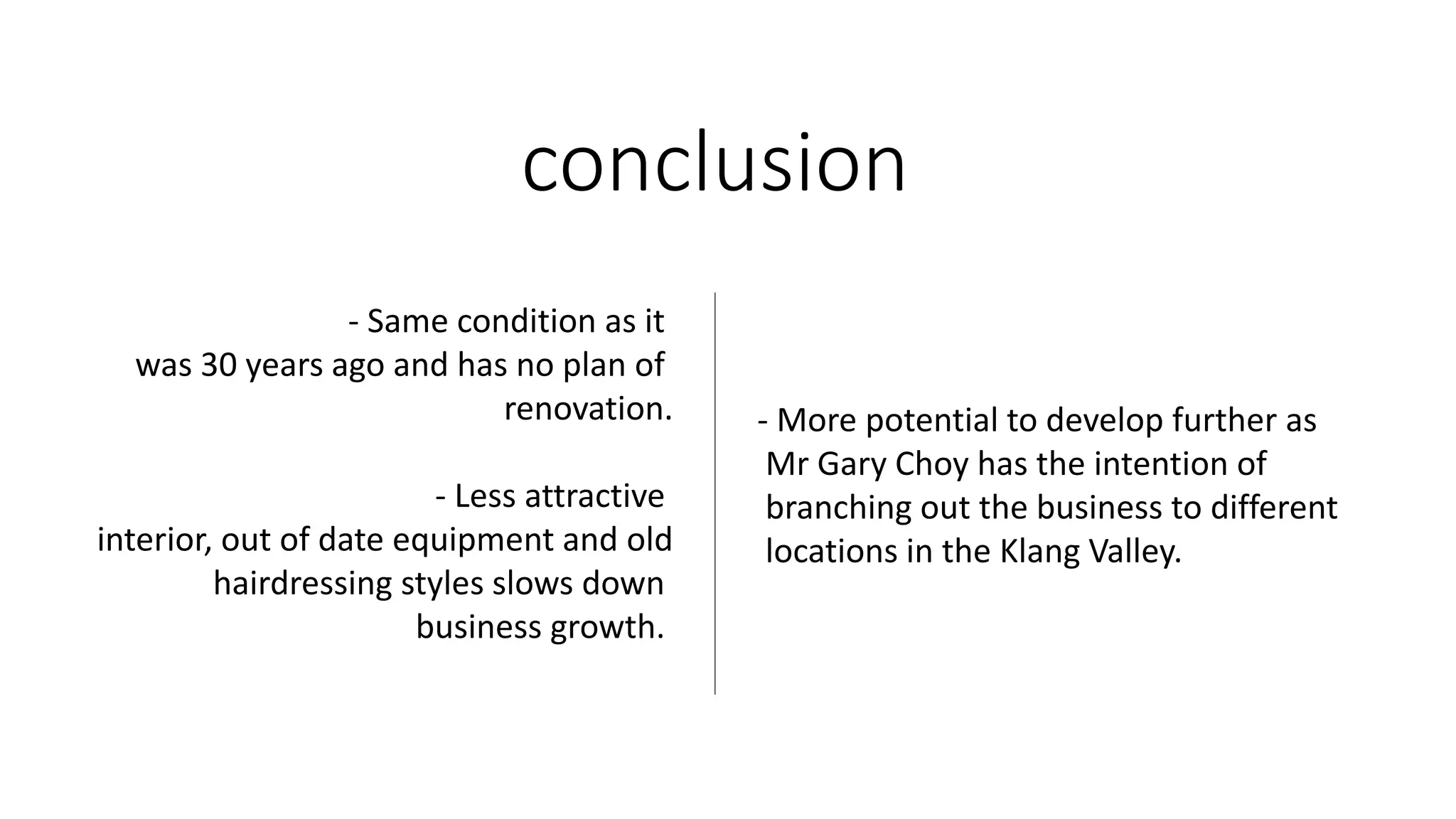 conclusion
- Same condition as it
was 30 years ago and has no plan of
renovation.
- Less attractive
interior, out of date equipment and old
hairdressing styles slows down
business growth.
- More potential to develop further as
Mr Gary Choy has the intention of
branching out the business to different
locations in the Klang Valley.
 