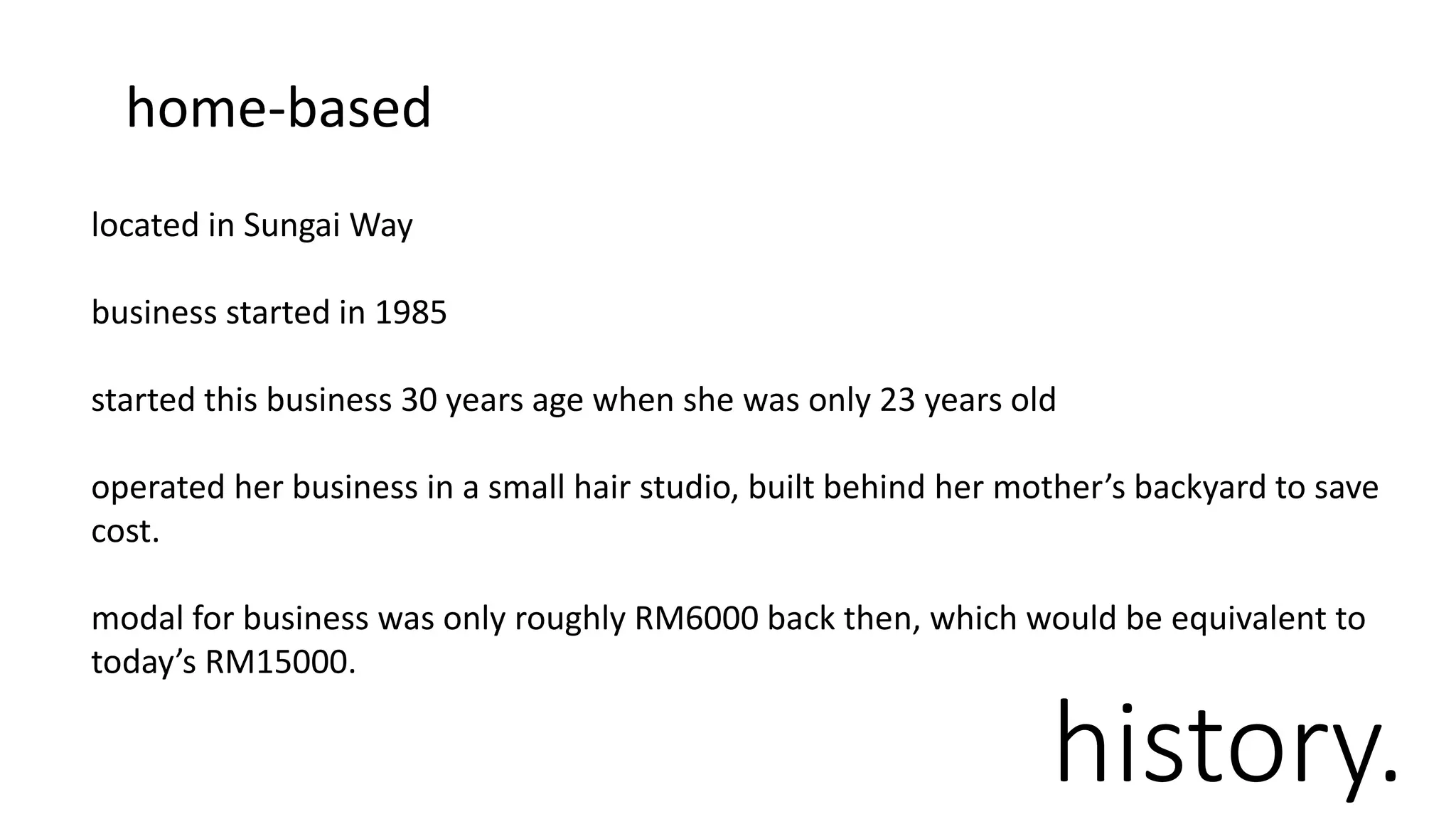 history.
located in Sungai Way
business started in 1985
started this business 30 years age when she was only 23 years old
operated her business in a small hair studio, built behind her mother’s backyard to save
cost.
modal for business was only roughly RM6000 back then, which would be equivalent to
today’s RM15000.
home-based
 