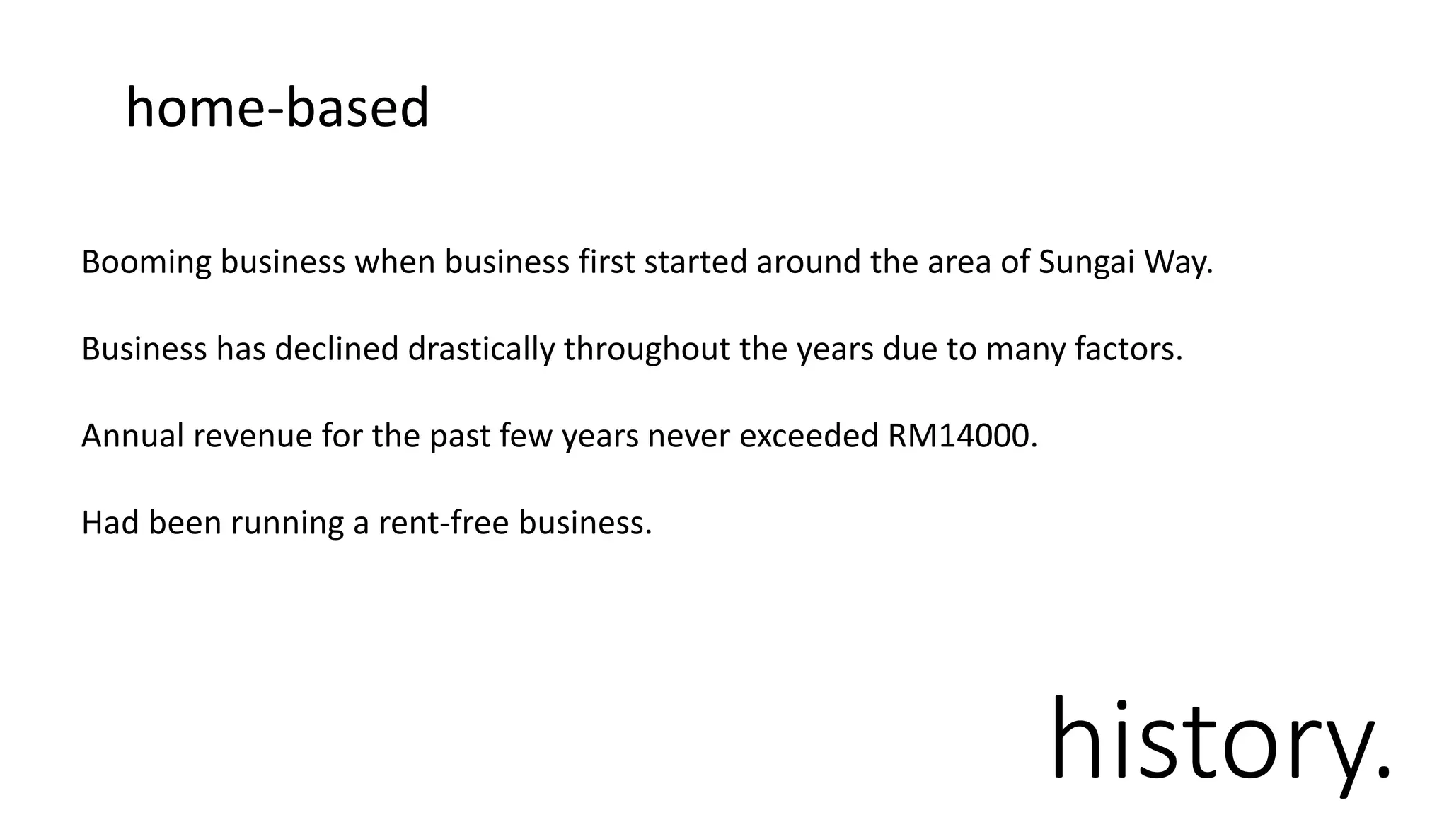 history.
Booming business when business first started around the area of Sungai Way.
Business has declined drastically throughout the years due to many factors.
Annual revenue for the past few years never exceeded RM14000.
Had been running a rent-free business.
home-based
 