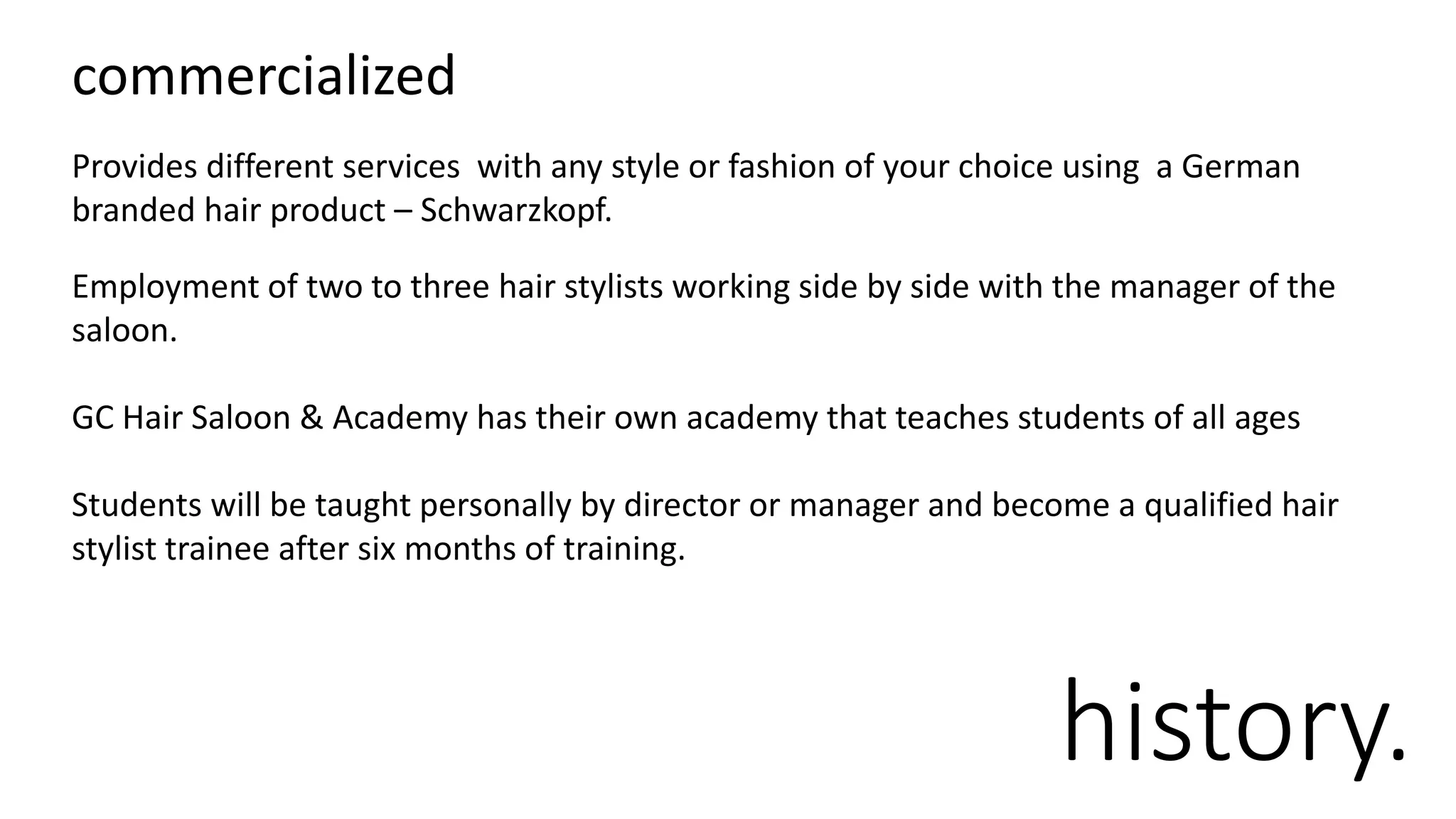 history.
Provides different services with any style or fashion of your choice using a German
branded hair product – Schwarzkopf.
Employment of two to three hair stylists working side by side with the manager of the
saloon.
GC Hair Saloon & Academy has their own academy that teaches students of all ages
Students will be taught personally by director or manager and become a qualified hair
stylist trainee after six months of training.
commercialized
 