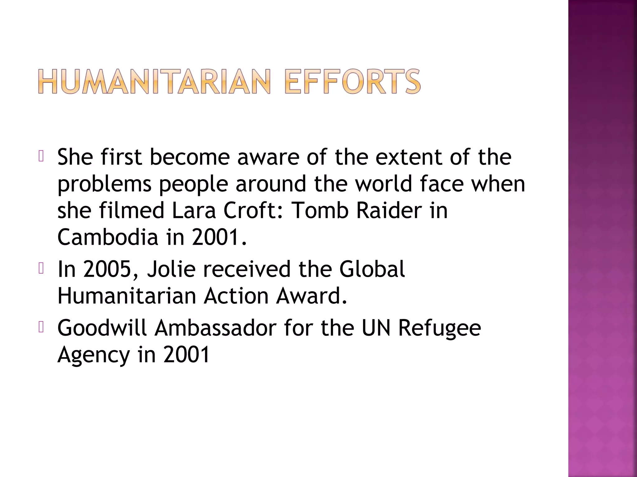  She first become aware of the extent of the
problems people around the world face when
she filmed Lara Croft: Tomb Raider in
Cambodia in 2001.
 In 2005, Jolie received the Global
Humanitarian Action Award.
 Goodwill Ambassador for the UN Refugee
Agency in 2001
 