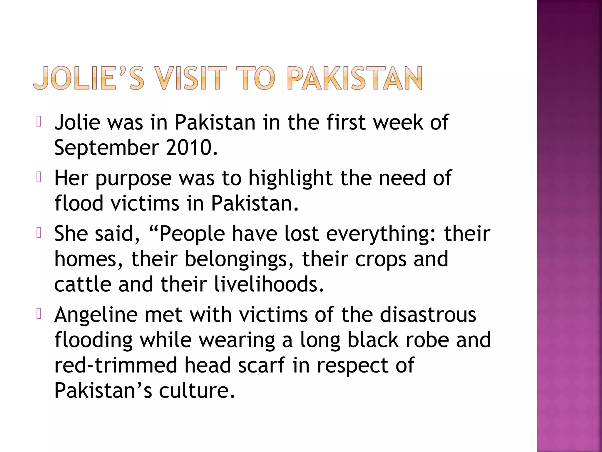  Jolie was in Pakistan in the first week of
September 2010.
 Her purpose was to highlight the need of
flood victims in Pakistan.
 She said, “People have lost everything: their
homes, their belongings, their crops and
cattle and their livelihoods.
 Angeline met with victims of the disastrous
flooding while wearing a long black robe and
red-trimmed head scarf in respect of
Pakistan’s culture.
 